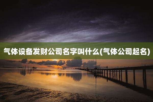 气体设备发财公司名字叫什么(气体公司起名)