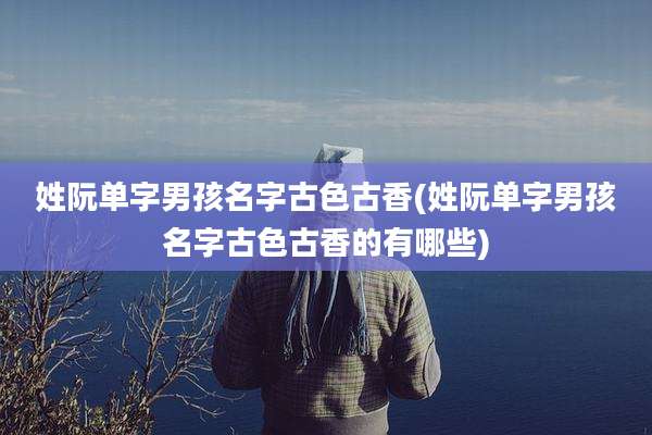 姓阮单字男孩名字古色古香(姓阮单字男孩名字古色古香的有哪些)