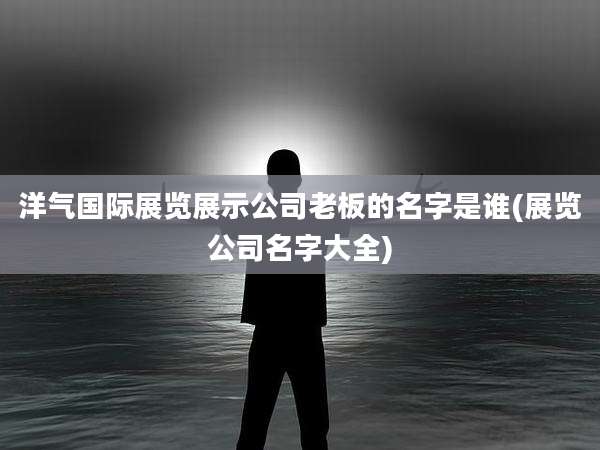 洋气国际展览展示公司老板的名字是谁(展览公司名字大全)