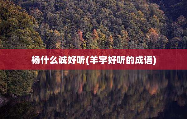 杨什么诚好听(羊字好听的成语)