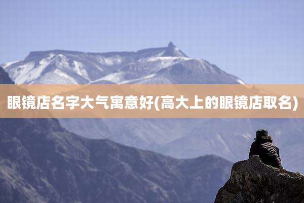 眼镜店名字大气寓意好(高大上的眼镜店取名)
