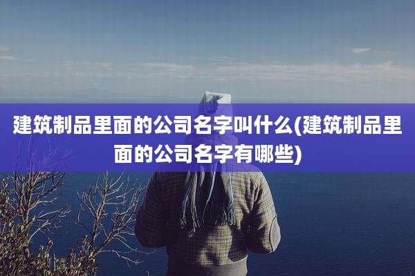 建筑制品里面的公司名字叫什么(建筑制品里面的公司名字有哪些)