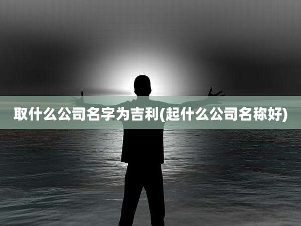 取什么公司名字为吉利(起什么公司名称好)