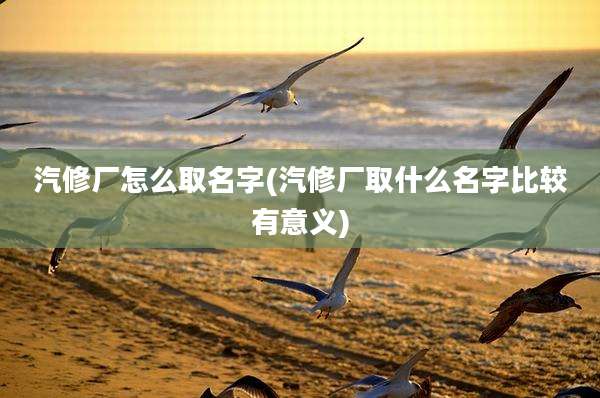 汽修厂怎么取名字(汽修厂取什么名字比较有意义)