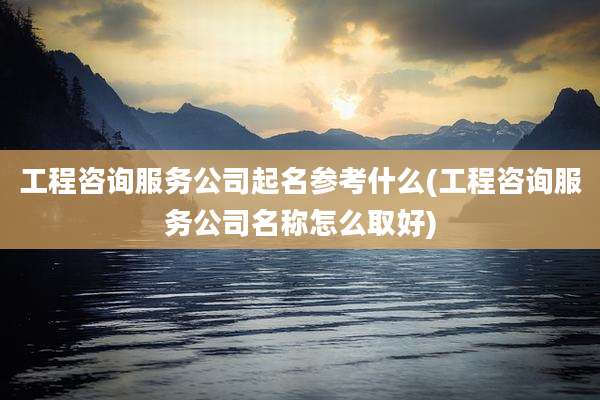 工程咨询服务公司起名参考什么(工程咨询服务公司名称怎么取好)