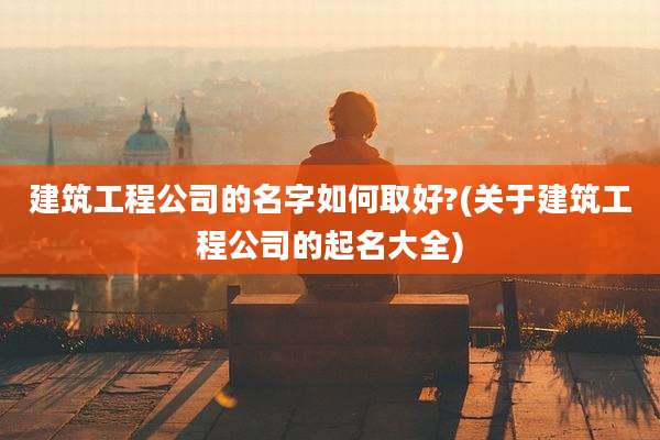 建筑工程公司的名字如何取好?(关于建筑工程公司的起名大全)