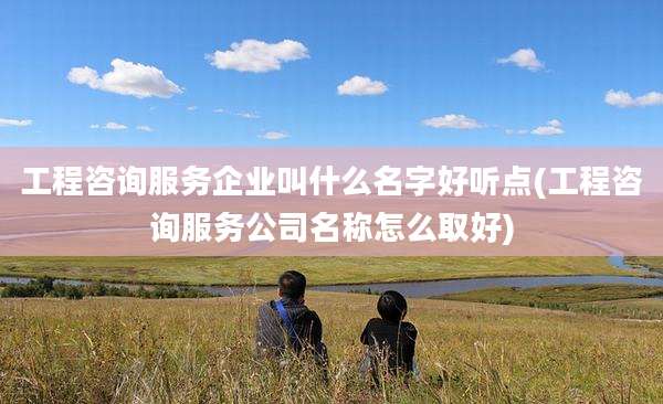 工程咨询服务企业叫什么名字好听点(工程咨询服务公司名称怎么取好)