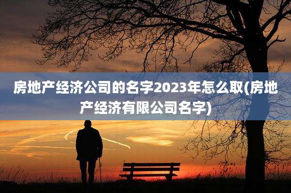 房地产经济公司的名字2023年怎么取(房地产经济有限公司名字)