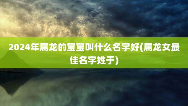 2024年属龙的宝宝叫什么名字好(属龙女最佳名字姓于)