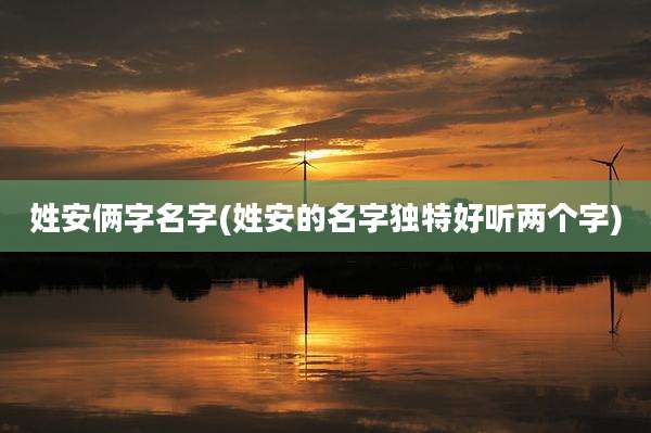 姓安俩字名字(姓安的名字独特好听两个字)