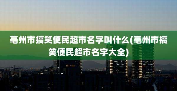 亳州市搞笑便民超市名字叫什么(亳州市搞笑便民超市名字大全)