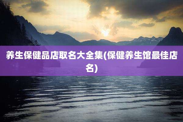 养生保健品店取名大全集(保健养生馆最佳店名)