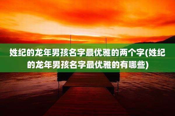 姓纪的龙年男孩名字最优雅的两个字(姓纪的龙年男孩名字最优雅的有哪些)