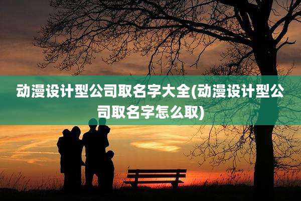 动漫设计型公司取名字大全(动漫设计型公司取名字怎么取)