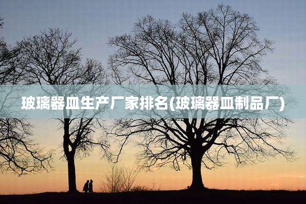 玻璃器皿生产厂家排名(玻璃器皿制品厂)