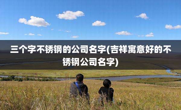 三个字不锈钢的公司名字(吉祥寓意好的不锈钢公司名字)