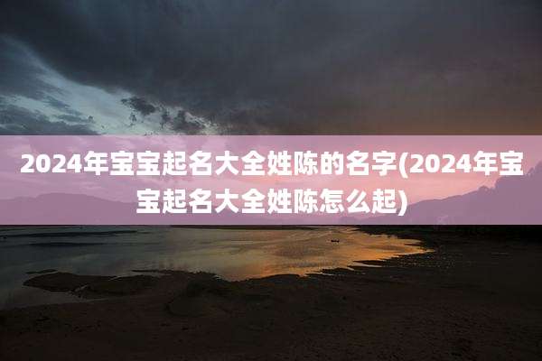2024年宝宝起名大全姓陈的名字(2024年宝宝起名大全姓陈怎么起)