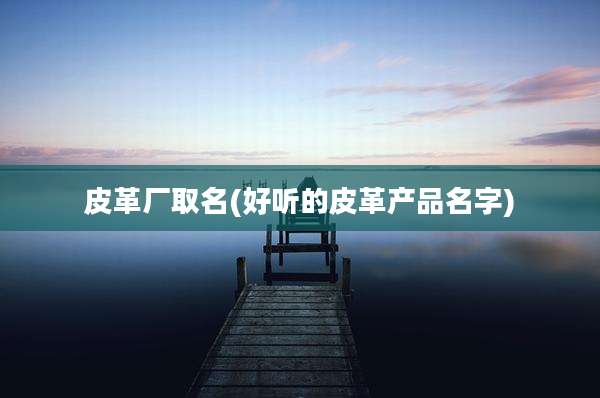 皮革厂取名(好听的皮革产品名字)