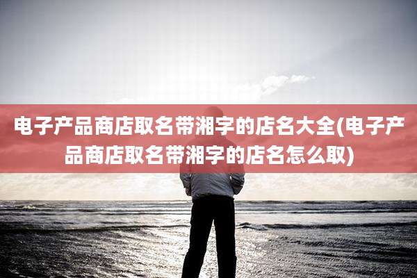 电子产品商店取名带湘字的店名大全(电子产品商店取名带湘字的店名怎么取)