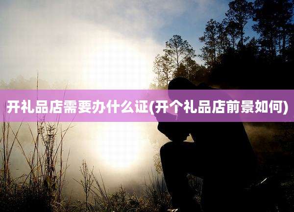 开礼品店需要办什么证(开个礼品店前景如何)
