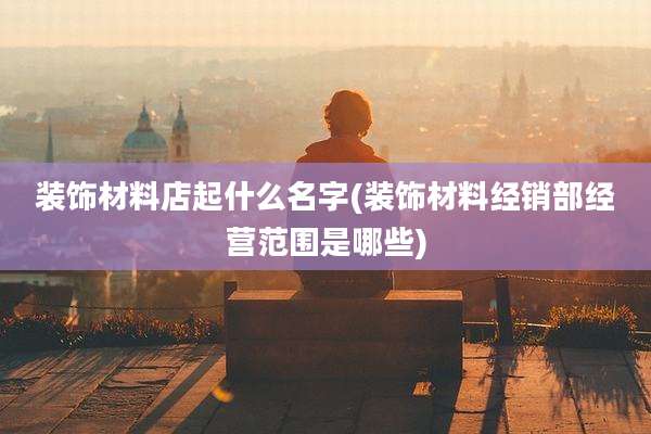 装饰材料店起什么名字(装饰材料经销部经营范围是哪些)