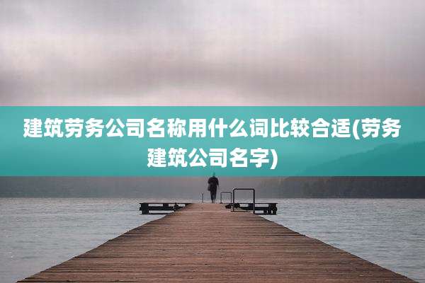 建筑劳务公司名称用什么词比较合适(劳务建筑公司名字)