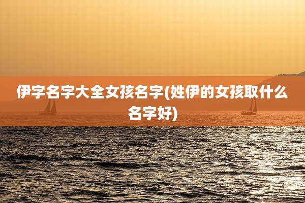 伊字名字大全女孩名字(姓伊的女孩取什么名字好)