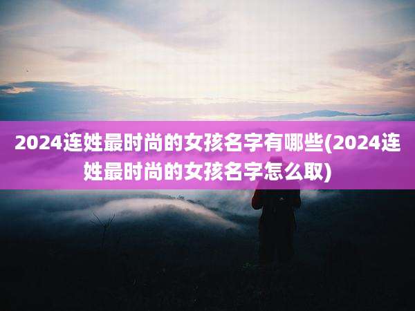 2024连姓最时尚的女孩名字有哪些(2024连姓最时尚的女孩名字怎么取)