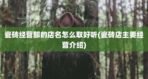 瓷砖经营部的店名怎么取好听(瓷砖店主要经营介绍)