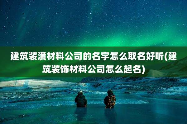 建筑装潢材料公司的名字怎么取名好听(建筑装饰材料公司怎么起名)