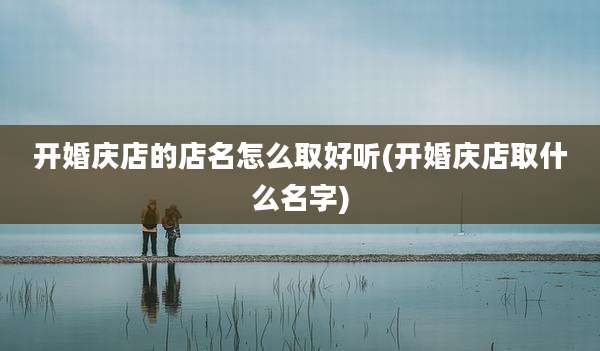 开婚庆店的店名怎么取好听(开婚庆店取什么名字)