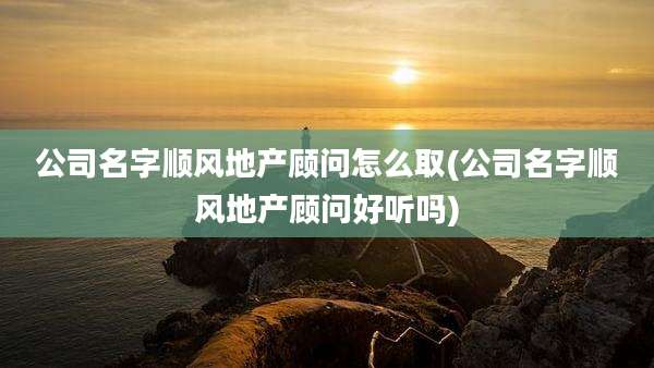 公司名字顺风地产顾问怎么取(公司名字顺风地产顾问好听吗)