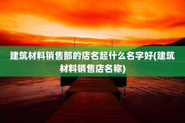 建筑材料销售部的店名起什么名字好(建筑材料销售店名称)