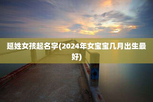 延姓女孩起名字(2024年女宝宝几月出生最好)