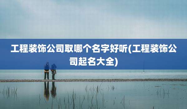 工程装饰公司取哪个名字好听(工程装饰公司起名大全)