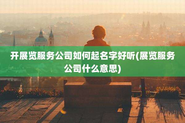 开展览服务公司如何起名字好听(展览服务公司什么意思)