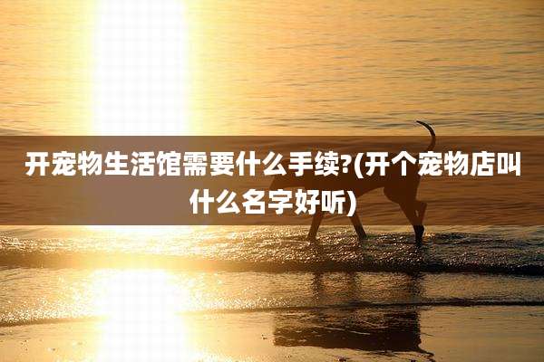 开宠物生活馆需要什么手续?(开个宠物店叫什么名字好听)