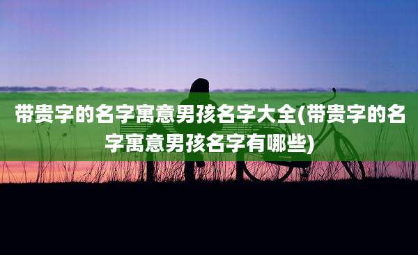 带贵字的名字寓意男孩名字大全(带贵字的名字寓意男孩名字有哪些)