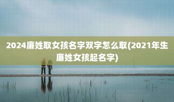 2024廉姓取女孩名字双字怎么取(2021年生廉姓女孩起名字)