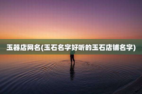 玉器店网名(玉石名字好听的玉石店铺名字)