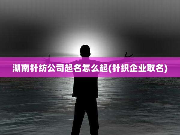 湖南针纺公司起名怎么起(针织企业取名)