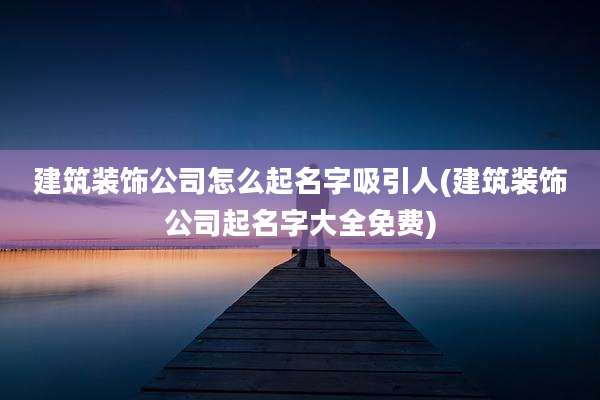 建筑装饰公司怎么起名字吸引人(建筑装饰公司起名字大全免费)