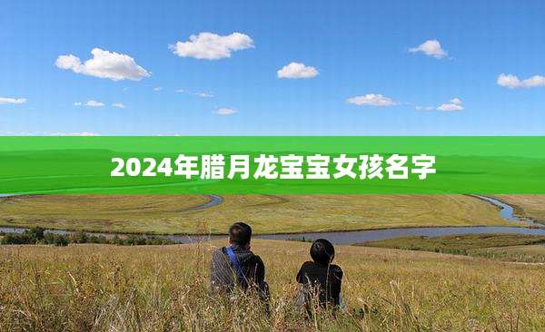 2024年腊月龙宝宝女孩名字