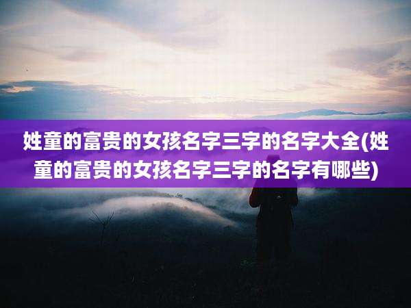 姓童的富贵的女孩名字三字的名字大全(姓童的富贵的女孩名字三字的名字有哪些)