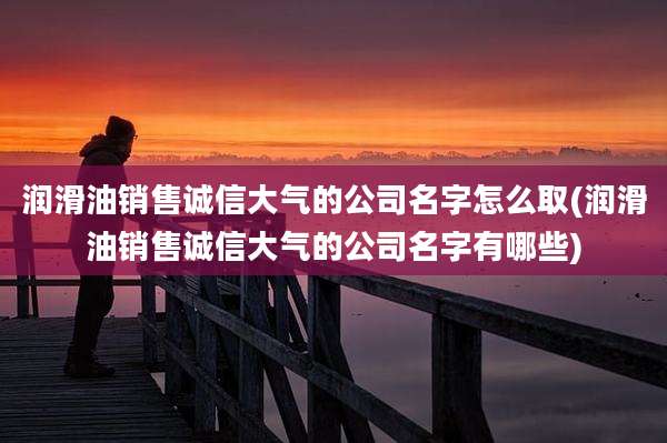 润滑油销售诚信大气的公司名字怎么取(润滑油销售诚信大气的公司名字有哪些)