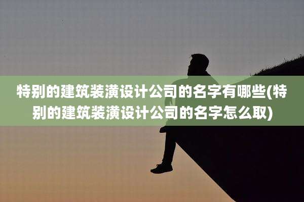 特别的建筑装潢设计公司的名字有哪些(特别的建筑装潢设计公司的名字怎么取)
