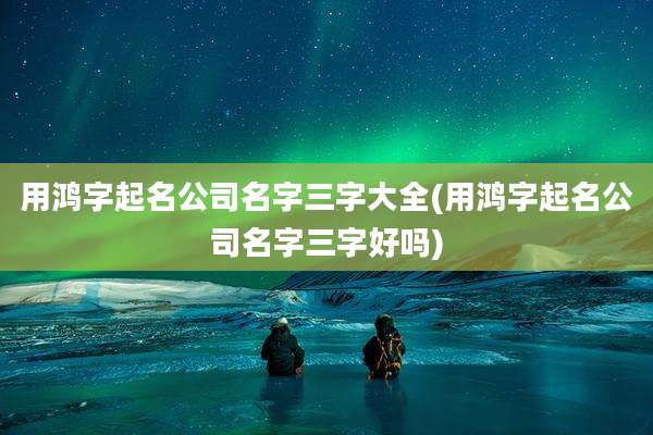 用鸿字起名公司名字三字大全(用鸿字起名公司名字三字好吗)