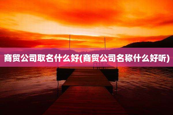 商贸公司取名什么好(商贸公司名称什么好听)