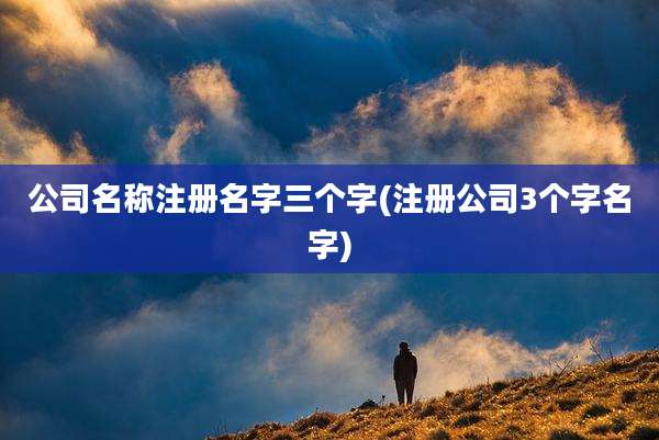 公司名称注册名字三个字(注册公司3个字名字)