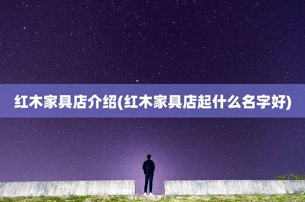 红木家具店介绍(红木家具店起什么名字好)